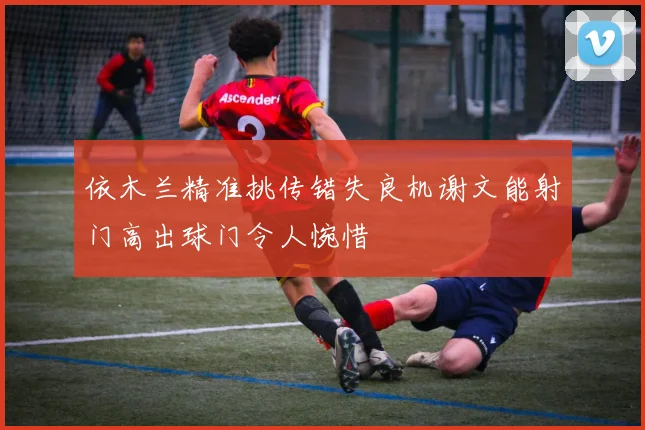 依木兰精准挑传错失良机谢文能射门高出球门令人惋惜