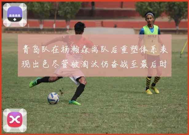 青岛队在杨瀚森离队后重塑体系表现出色尽管被淘汰仍奋战至最后时刻