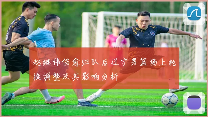 赵继伟伤愈归队后辽宁男篮场上轮换调整及其影响分析