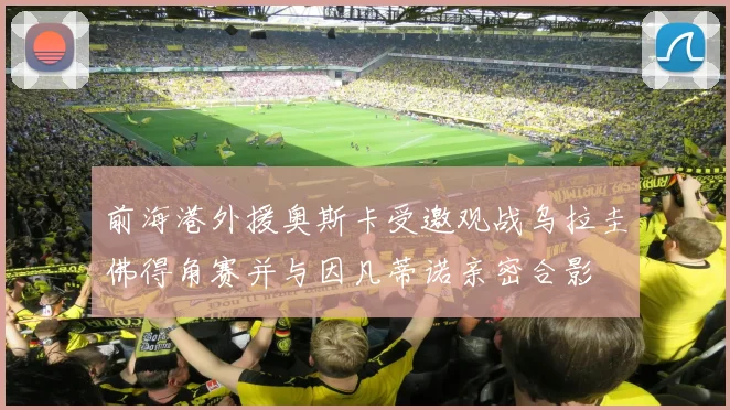 前海港外援奥斯卡受邀观战乌拉圭佛得角赛并与因凡蒂诺亲密合影