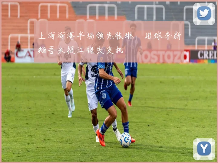 上海海港半场领先张琳芃进球李新翔吾米提江错失良机