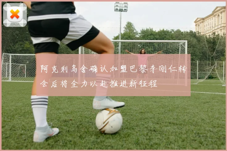 阿克利乌舍确认加盟巴黎李刚仁转会后将全力以赴推进新征程