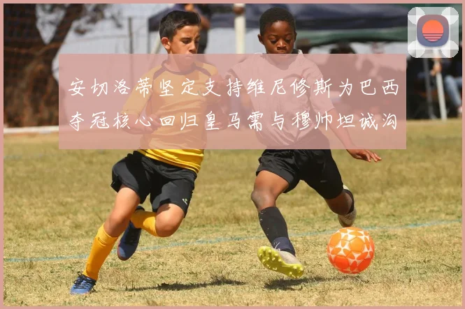 安切洛蒂坚定支持维尼修斯为巴西夺冠核心回归皇马需与穆帅坦诚沟通