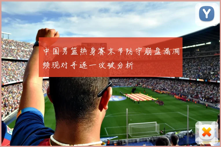 中国男篮热身赛末节防守崩盘漏洞频现对手逐一攻破分析