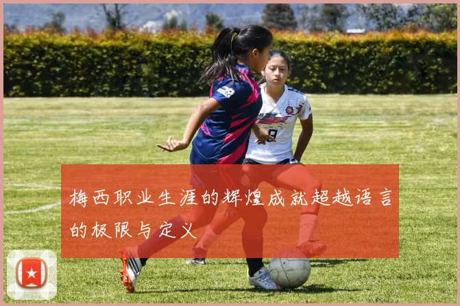 梅西职业生涯的辉煌成就超越语言的极限与定义