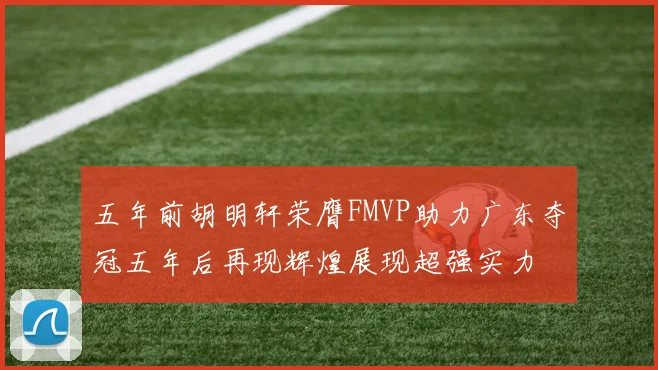 五年前胡明轩荣膺FMVP助力广东夺冠五年后再现辉煌展现超强实力
