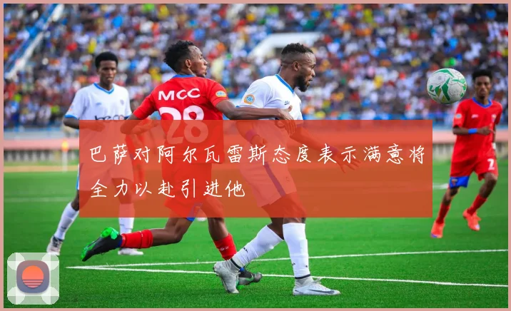 巴萨对阿尔瓦雷斯态度表示满意将全力以赴引进他