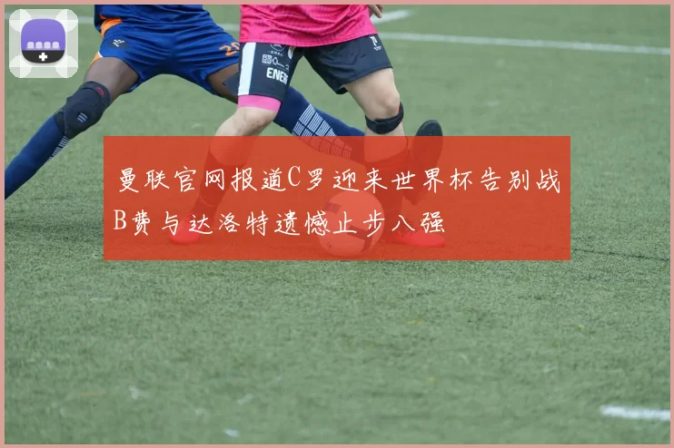曼联官网报道C罗迎来世界杯告别战B费与达洛特遗憾止步八强