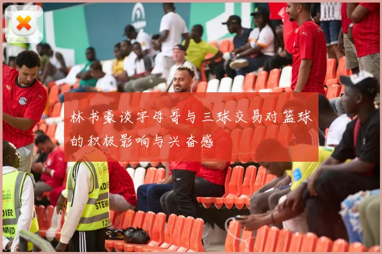 林书豪谈字母哥与三球交易对篮球的积极影响与兴奋感