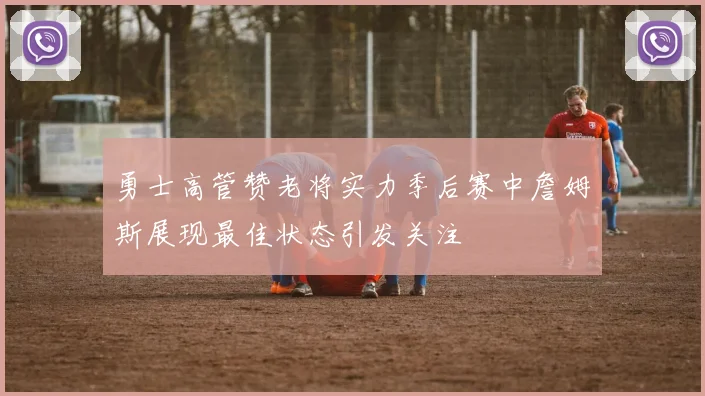 勇士高管赞老将实力季后赛中詹姆斯展现最佳状态引发关注