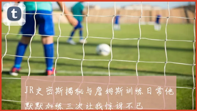 JR史密斯揭秘与詹姆斯训练日常他默默加练三次让我惊讶不已