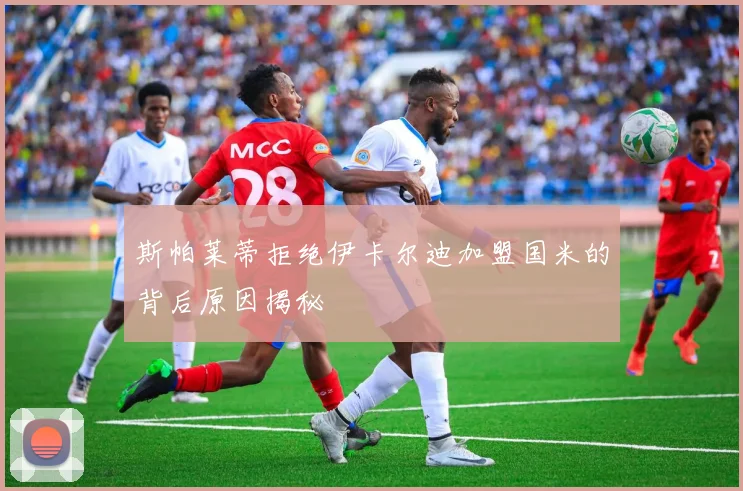 斯帕莱蒂拒绝伊卡尔迪加盟国米的背后原因揭秘