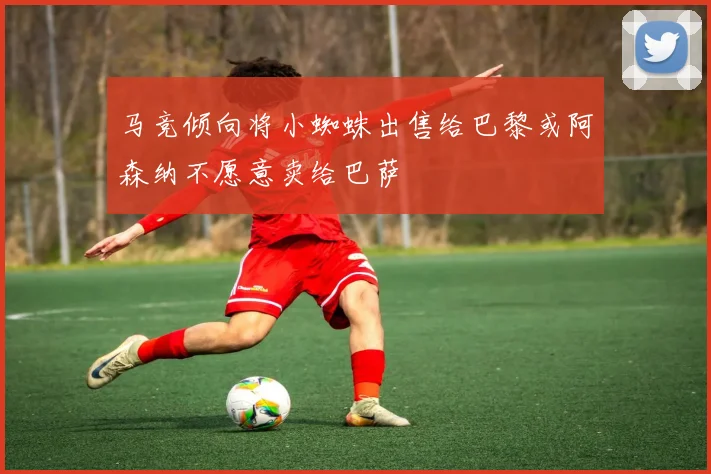 马竞倾向将小蜘蛛出售给巴黎或阿森纳不愿意卖给巴萨