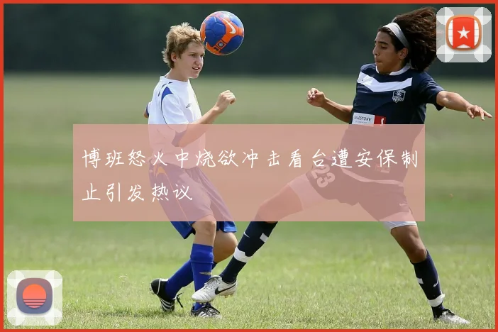 博班怒火中烧欲冲击看台遭安保制止引发热议