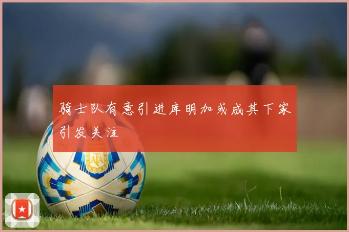 骑士队有意引进库明加或成其下家引发关注