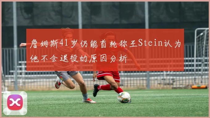 詹姆斯41岁仍能首轮称王Stein认为他不会退役的原因分析