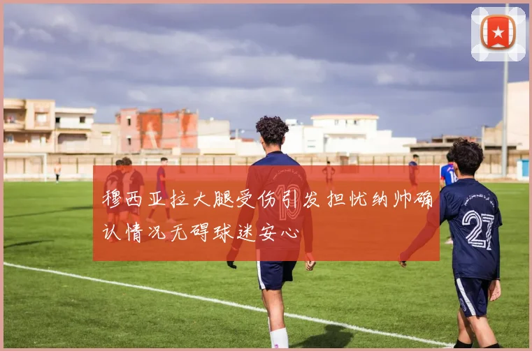 穆西亚拉大腿受伤引发担忧纳帅确认情况无碍球迷安心