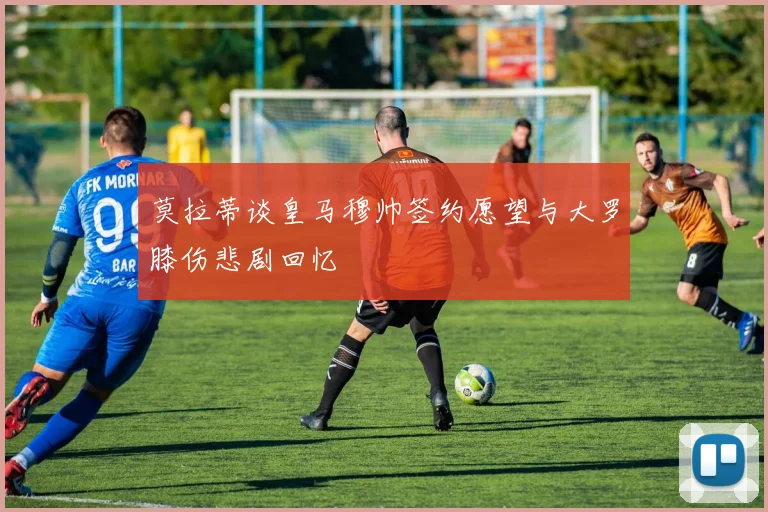莫拉蒂谈皇马穆帅签约愿望与大罗膝伤悲剧回忆