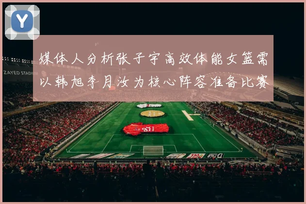 媒体人分析张子宇高效体能女篮需以韩旭李月汝为核心阵容准备比赛
