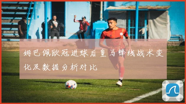姆巴佩欧冠进球后皇马锋线战术变化及数据分析对比