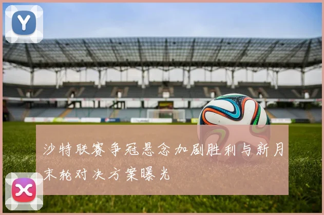 沙特联赛争冠悬念加剧胜利与新月末轮对决方案曝光