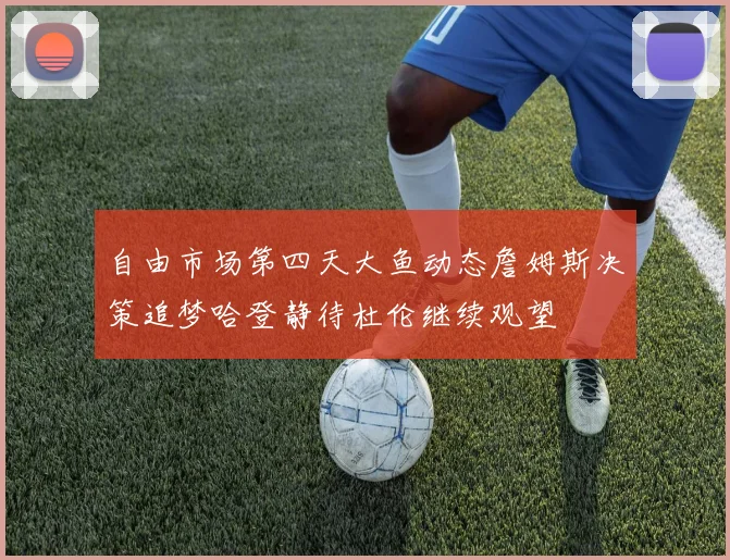 自由市场第四天大鱼动态詹姆斯决策追梦哈登静待杜伦继续观望