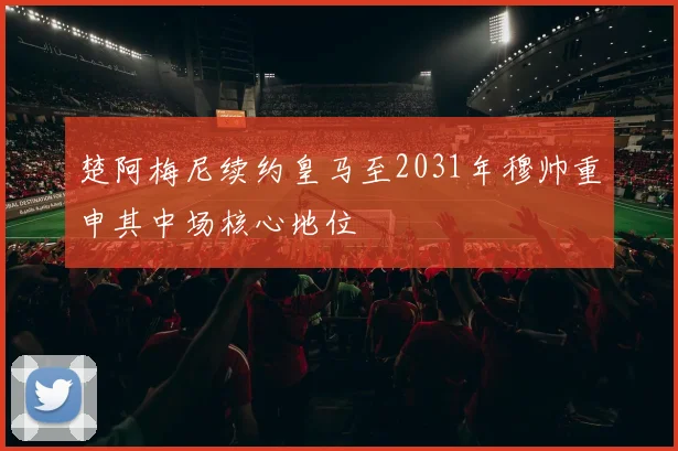 楚阿梅尼续约皇马至2031年穆帅重申其中场核心地位