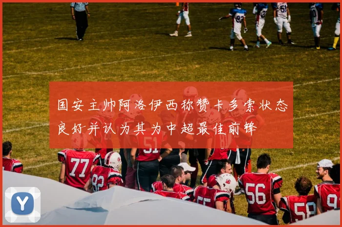 国安主帅阿洛伊西称赞卡多索状态良好并认为其为中超最佳前锋