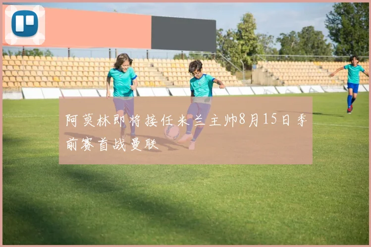 阿莫林即将接任米兰主帅8月15日季前赛首战曼联