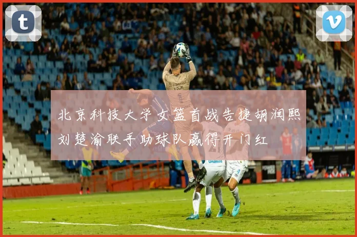 北京科技大学女篮首战告捷胡润熙刘楚渝联手助球队赢得开门红