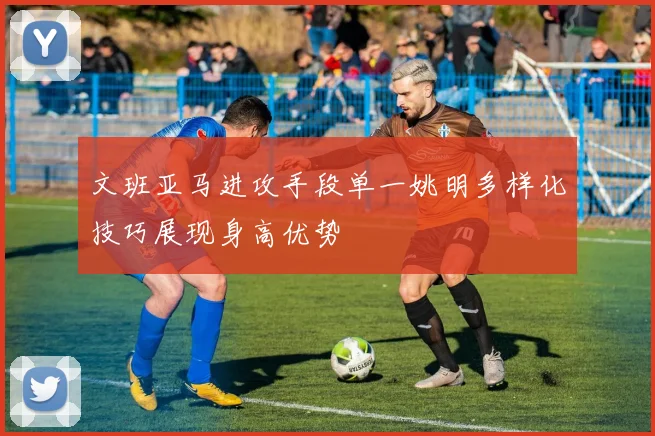 文班亚马进攻手段单一姚明多样化技巧展现身高优势