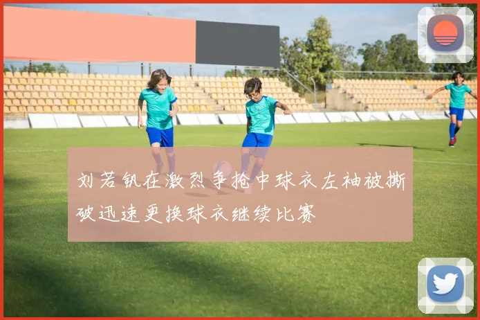 刘若钒在激烈争抢中球衣左袖被撕破迅速更换球衣继续比赛