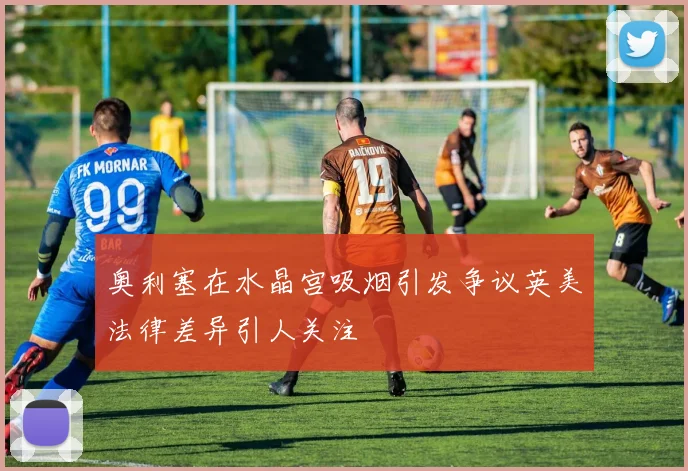 奥利塞在水晶宫吸烟引发争议英美法律差异引人关注