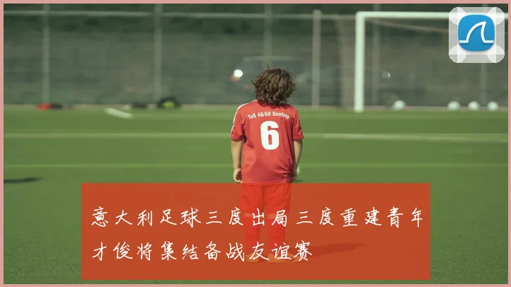 意大利足球三度出局三度重建青年才俊将集结备战友谊赛