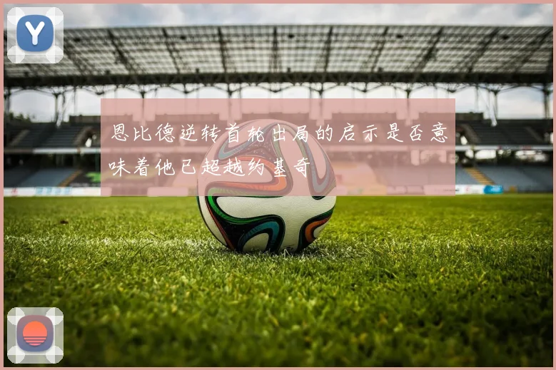 恩比德逆转首轮出局的启示是否意味着他已超越约基奇